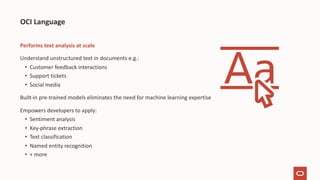 Performs text analysis at scale
Understand unstructured text in documents e.g.:
• Customer feedback interactions
• Support tickets
• Social media
Built-in pre-trained models eliminates the need for machine learning expertise
Empowers developers to apply:
• Sentiment analysis
• Key-phrase extraction
• Text classification
• Named entity recognition
• + more
OCI Language
 