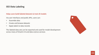 Helps users build labeled datasets to train AI models
Via user interfaces and public APIs, users can:
• Assemble data
• Create and browse datasets
• Apply labels to data records
The labeled data sets can be exported and used for model development
across many of Oracle’s AI and data science services
OCI Data Labeling
 
