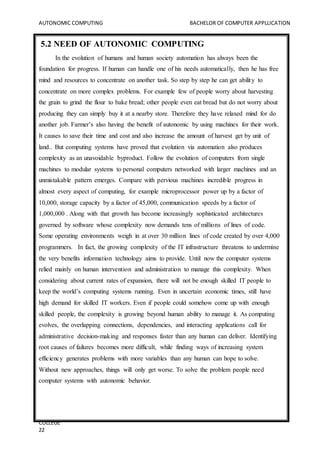 AUTONOMIC COMPUTING BACHELOR OF COMPUTER APPLLICATION
COLLEGE
22
5.2 NEED OF AUTONOMIC COMPUTING
In the evolution of humans and human society automation has always been the
foundation for progress. If human can handle one of his needs automatically, then he has free
mind and resources to concentrate on another task. So step by step he can get ability to
concentrate on more complex problems. For example few of people worry about harvesting
the grain to grind the flour to bake bread; other people even eat bread but do not worry about
producing they can simply buy it at a nearby store. Therefore they have relaxed mind for do
another job. Farmer’s also having the benefit of autonomic by using machines for their work.
It causes to save their time and cost and also increase the amount of harvest get by unit of
land.. But computing systems have proved that evolution via automation also produces
complexity as an unavoidable byproduct. Follow the evolution of computers from single
machines to modular systems to personal computers networked with larger machines and an
unmistakable pattern emerges. Compare with pervious machines incredible progress in
almost every aspect of computing, for example microprocessor power up by a factor of
10,000, storage capacity by a factor of 45,000, communication speeds by a factor of
1,000,000 . Along with that growth has become increasingly sophisticated architectures
governed by software whose complexity now demands tens of millions of lines of code.
Some operating environments weigh in at over 30 million lines of code created by over 4,000
programmers. In fact, the growing complexity of the IT infrastructure threatens to undermine
the very benefits information technology aims to provide. Until now the computer systems
relied mainly on human intervention and administration to manage this complexity. When
considering about current rates of expansion, there will not be enough skilled IT people to
keep the world’s computing systems running. Even in uncertain economic times, still have
high demand for skilled IT workers. Even if people could somehow come up with enough
skilled people, the complexity is growing beyond human ability to manage it. As computing
evolves, the overlapping connections, dependencies, and interacting applications call for
administrative decision-making and responses faster than any human can deliver. Identifying
root causes of failures becomes more difficult, while finding ways of increasing system
efficiency generates problems with more variables than any human can hope to solve.
Without new approaches, things will only get worse. To solve the problem people need
computer systems with autonomic behavior.
 