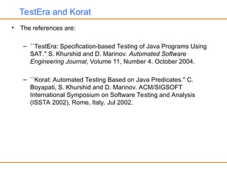TestEra and Korat
• The references are:
– ``TestEra: Specification-based Testing of Java Programs Using
SAT.'' S. Khurshid and D. Marinov. Automated Software
Engineering Journal, Volume 11, Number 4. October 2004.
– ``Korat: Automated Testing Based on Java Predicates.'' C.
Boyapati, S. Khurshid and D. Marinov. ACM/SIGSOFT
International Symposium on Software Testing and Analysis
(ISSTA 2002), Rome, Italy. Jul 2002.
 
