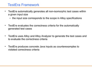 TestEra Framework
• TestEra automatically generates all non-isomorphic test cases within
a given input size
– the input size corresponds to the scope in Alloy specifications
• TestEra evaluates the correctness criteria for the automatically
generated test cases
• TestEra uses Alloy and Alloy Analyzer to generate the test cases and
to evaluate the correctness criteria
• TestEra produces concrete Java inputs as counterexamples to
violated correctness criteria
 