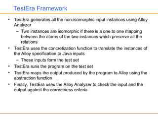 TestEra Framework
• TestEra generates all the non-isomorphic input instances using Alloy
Analyzer
– Two instances are isomorphic if there is a one to one mapping
between the atoms of the two instances which preserve all the
relations
• TestEra uses the concretization function to translate the instances of
the Alloy specification to Java inputs
– These inputs form the test set
• TestEra runs the program on the test set
• TestEra maps the output produced by the program to Alloy using the
abstraction function
• Finally, TestEra uses the Alloy Analyzer to check the input and the
output against the correctness criteria
 