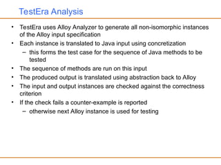 TestEra Analysis
• TestEra uses Alloy Analyzer to generate all non-isomorphic instances
of the Alloy input specification
• Each instance is translated to Java input using concretization
– this forms the test case for the sequence of Java methods to be
tested
• The sequence of methods are run on this input
• The produced output is translated using abstraction back to Alloy
• The input and output instances are checked against the correctness
criterion
• If the check fails a counter-example is reported
– otherwise next Alloy instance is used for testing
 