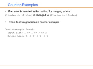 Counter-Examples
• If an error is inserted in the method for merging where
(l1.elem <= l2.elem) is changed to (l1.elem >= l2.elem)
• Then TestEra generates a counter example
Counterexample found:
Input List: 1 -> 1 -> 3 -> 2
Output List: 3 -> 2 -> 1 -> 1
 