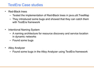 TestEra Case studies
• Red-Black trees
– Tested the implementation of Red-Black trees in java.util.TreeMap
– They introduced some bugs and showed that they can catch them
with TestEra framework
• Intentional Naming System
– A naming architecture for resource discovery and service location
in dynamic networks
– Found some bugs
• Alloy Analyzer
– Found some bugs in the Alloy Analyzer using TestEra framework
 
