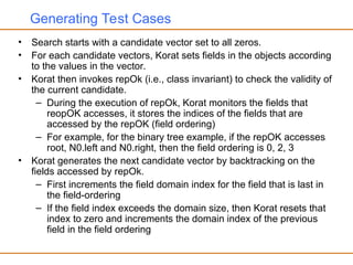 Generating Test Cases
• Search starts with a candidate vector set to all zeros.
• For each candidate vectors, Korat sets fields in the objects according
to the values in the vector.
• Korat then invokes repOk (i.e., class invariant) to check the validity of
the current candidate.
– During the execution of repOk, Korat monitors the fields that
reopOK accesses, it stores the indices of the fields that are
accessed by the repOK (field ordering)
– For example, for the binary tree example, if the repOK accesses
root, N0.left and N0.right, then the field ordering is 0, 2, 3
• Korat generates the next candidate vector by backtracking on the
fields accessed by repOk.
– First increments the field domain index for the field that is last in
the field-ordering
– If the field index exceeds the domain size, then Korat resets that
index to zero and increments the domain index of the previous
field in the field ordering
 