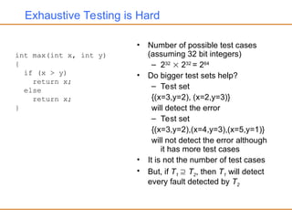Exhaustive Testing is Hard
• Number of possible test cases
(assuming 32 bit integers)
– 232
 232
= 264
• Do bigger test sets help?
– Test set
{(x=3,y=2), (x=2,y=3)}
will detect the error
– Test set
{(x=3,y=2),(x=4,y=3),(x=5,y=1)}
will not detect the error although
it has more test cases
• It is not the number of test cases
• But, if T1  T2, then T1 will detect
every fault detected by T2
int max(int x, int y)
{
if (x > y)
return x;
else
return x;
}
 