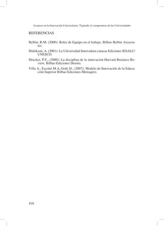 Avances en la Innovación Universitaria: Tejiendo el compromiso de las Universidades
418	
REFERENCIAS
Belbin, R.M. (2000): Roles de Equipo en el trabajo. Bilbao Belbin Associa-
tes.
Didrikson, A. (2001): La Universidad Innovadora caracas Ediciones IESALC/
UNESCO.
Drucker, P.F., (2000): La disciplina de la innovación Harvard Business Re-
view, Bilbao Ediciones Deusto.
Villa A., Escotet M.A, Goñi JJ., (2007): Modelo de Innovación de la Educa-
ción Superior Bilbao Ediciones Mensajero.
 