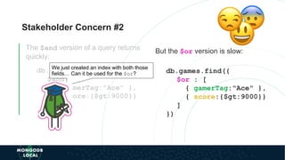 Stakeholder Concern #2
The $and version of a query returns
quickly:
db.games.find({
$and : [
{ gamerTag:"Ace" },
{ score:{$gt:9000}}
]
})
But the $or version is slow:
db.games.find({
$or : [
{ gamerTag:"Ace" },
{ score:{$gt:9000}}
]
})
We just created an index with both those
fields… Can it be used for the $or?
 