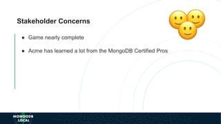 Stakeholder Concerns
● Game nearly complete
● Acme has learned a lot from the MongoDB Certified Pros
 