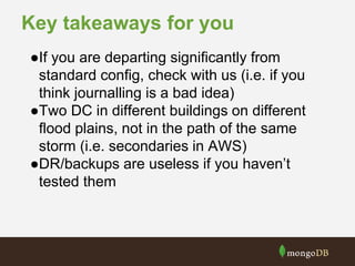 Key takeaways for you
●If you are departing significantly from
standard config, check with us (i.e. if you
think journalling is a bad idea)
●Two DC in different buildings on different
flood plains, not in the path of the same
storm (i.e. secondaries in AWS)
●DR/backups are useless if you haven’t
tested them
 