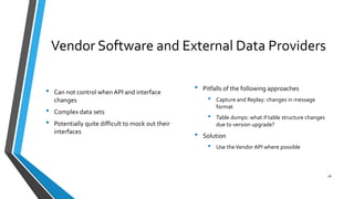 Vendor Software and External Data Providers
• Can not control when API and interface
changes
• Complex data sets
• Potentially quite difficult to mock out their
interfaces
• Pitfalls of the following approaches
• Capture and Replay: changes in message
format
• Table dumps: what if table structure changes
due to version upgrade?
• Solution
• Use theVendor API where possible
18
 