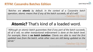 RTFM: Cassandra Batches Edition
30
"Batches are atomic by default. In the context of a Cassandra batch
operation, atomic means that if any of the batch succeeds, all of it will."
- DataStax CQL Docs
http://docs.datastax.com/en/cql/3.1/cql/cql_reference/batch_r.html
"Although an atomic batch guarantees that if any part of the batch succeeds,
all of it will, no other transactional enforcement is done at the batch level.
For example, there is no batch isolation. Clients are able to read the first
updated rows from the batch, while other rows are still being updated on the
server."
- DataStax CQL Docs
http://docs.datastax.com/en/cql/3.1/cql/cql_reference/batch_r.html
Atomic? That's kind of a loaded word.
 