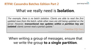 RTFM: Cassandra Batches Edition Part 2
38
"For example, there is no batch isolation. Clients are able to read the first
updated rows from the batch, while other rows are still being updated on the
server. However, transactional row updates within a partition key are
isolated: clients cannot read a partial update."
- DataStax CQL Docs
http://docs.datastax.com/en/cql/3.1/cql/cql_reference/batch_r.html
What we really need is Isolation.
When writing a group of messages, ensure that
we write the group to a single partition.
 