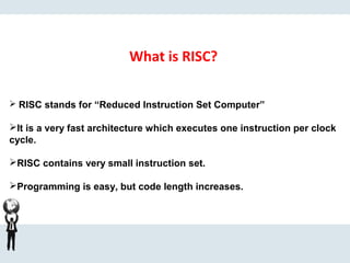What is RISC?
 RISC stands for “Reduced Instruction Set Computer”
It is a very fast architecture which executes one instruction per clock
cycle.
RISC contains very small instruction set.
Programming is easy, but code length increases.
.
 