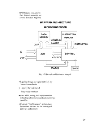24
● I/O Modules connected to
Data Bus and accessible via
Special Function Registers
Fig. 5.7 Harvard Architecture of atmega8
● Separate storage and signal pathways for
instructions and data.
● History: Harvard Mark I
relay-based computer
● word width, timing, and implementation
technology of instruction and data memories
can differ.
● Contrast: ‘Von Neumann’ - architecture:
Instructions and data use the same signal
pathways and memory.
 