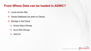 © IT Convergence 2018 • All rights reserved
From Where Data can be loaded in ADWC?
 Local servers files
 Oracle Database (on prem or Cloud)
 Storage in the Cloud
 Oracle Object Storage
 Azure Blob Storage
 AWS S3
 