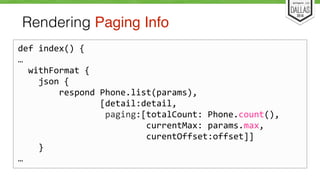 Rendering Paging Info 
def 
index() 
{ 
… 
withFormat 
{ 
json 
{ 
respond 
Phone.list(params), 
[detail:detail, 
paging:[totalCount: 
Phone.count(), 
currentMax: 
params.max, 
curentOffset:offset]] 
} 
… 
 