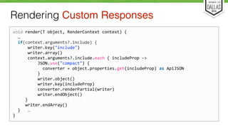 Rendering Custom Responses 
void 
render(T 
object, 
RenderContext 
context) 
{ 
… 
if(context.arguments?.include) 
{ 
writer.key("include") 
writer.array() 
context.arguments?.include.each 
{ 
includeProp 
-­‐> 
JSON.use("compact") 
{ 
converter 
= 
object.properties.get(includeProp) 
as 
ApiJSON 
} 
writer.object() 
writer.key(includeProp) 
converter.renderPartial(writer) 
writer.endObject() 
} 
writer.endArray() 
} 
… 
} 
 