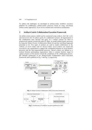 640 S. Yongchareon et al. 
To address the challenges, we developed an artifact-centric workflow execution 
platform for collaborative artifact-centric processes based on using view-based 
artifact-centric approach [2, 4] on service-oriented and event-driven architectures. 
2 Artifact-Centric Collaboration Execution Framework 
An artifact-centric process model can be constructed using artifacts, their life cycles 
and interactions [4]. To achieve goals of a collaborative process, all organizations in 
the collaboration must develop and agree on a mutual contract for them to 
progressively operate towards the goals [3]. Here, we model artifact-centric processes 
by using the Artifact-Centric Collaboration Model [2] and the view-based approach 
presented in [1]. Two types of artifacts are used to model collaboration or the 
contract: (1) local artifact and (2) shared artifact. Local artifacts are owned and 
accessed by one organization to support the coordination between its local business 
processes and the inter-organizational processes. Shared artifacts are defined as a 
contract between participating organizations where it contains business stages to 
capture progress of the process toward the completion of the collaborative process. 
We illustrate architecture of our Artifact-Centric Collaboration (ACC) Execution 
Framework and its platform in Fig. 1 and Fig. 2, respectively. 
Fig. 1. Artifact-Centric Collaboration (ACC) Execution framework 
Fig. 2. Architecture of workflow execution platform for ACC 
 