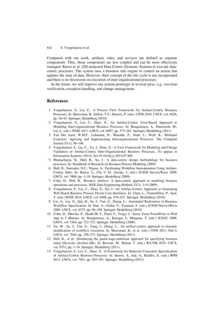 642 S. Yongchareon et al. 
Compared with our work, artifacts, rules, and services are defined as separate 
components. Thus, those components are less coupled and can be more effectively 
managed. Russo et al. [20] proposed Data Centric Dynamic Systems to execute data-centric 
processes. The system uses a business rule engine to control an action that 
updates the state of data. However, their concept of the life cycle is not incorporated 
and there is no discussion on execution of inter-organizational processes. 
In the future, we will improve our system prototype in several areas, e.g., run-time 
verification, exception handling, and change management. 
References 
1. Yongchareon, S., Liu, C.: A Process View Framework for Artifact-Centric Business 
Processes. In: Meersman, R., Dillon, T.S., Herrero, P. (eds.) OTM 2010. LNCS, vol. 6426, 
pp. 26–43. Springer, Heidelberg (2010) 
2. Yongchareon, S., Liu, C., Zhao, X.: An Artifact-Centric View-Based Approach to 
Modeling Inter-organizational Business Processes. In: Bouguettaya, A., Hauswirth, M., 
Liu, L. (eds.) WISE 2011. LNCS, vol. 6997, pp. 273–281. Springer, Heidelberg (2011) 
3. Van Der Aalst, W.M.P., Lohmann, N., Masuthe, P., Stahl, C., Wolf, K.: Multipart 
Contracts: Agreeing and Implementing Interorganizational Processes. The Computer 
Journal 53(1), 90–106 
4. Yongchareon, S., Liu, C., Yu, J., Zhao, X.: A View Framework for Modeling and Change 
Validation of Artifact-Centric Inter-Organizational Business Processes. To appear in 
Information Systems (2014), doi:10.1016/j.is.2014.07.004 
5. Bhattacharya, K., Hull, R., Su, J.: A data-centric design methodology for business 
processes. In: Handbook of Research on Business Process Modeling (2009) 
6. Hull, R., Narendra, N.C., Nigam, A.: Facilitating Workflow Interoperation Using Artifact- 
Centric Hubs. In: Baresi, L., Chi, C.-H., Suzuki, J. (eds.) ICSOC-ServiceWave 2009. 
LNCS, vol. 5900, pp. 1–18. Springer, Heidelberg (2009) 
7. Cohn, D., Hull, R.: Business artifacts: A data-centric approach to modeling business 
operations and processes. IEEE Data Engineering Bulletin 32(3), 3–9 (2009) 
8. Yongchareon, S., Liu, C., Zhao, X., Xu, J.: An Artifact-Centric Approach to Generating 
Web-Based Business Process Driven User Interfaces. In: Chen, L., Triantafillou, P., Suel, 
T. (eds.) WISE 2010. LNCS, vol. 6488, pp. 419–427. Springer, Heidelberg (2010) 
9. Liu, G., Liu, X., Qin, H., Su, J., Yan, Z., Zhang, L.: Automated Realization of Business 
Workflow Specification. In: Dan, A., Gittler, F., Toumani, F. (eds.) ICSOC/ServiceWave 
2009. LNCS, vol. 6275, pp. 96–108. Springer, Heidelberg (2010) 
10. Cohn, D., Dhoolia, P., Heath III, F., Pinel, F., Vergo, J.: Siena: From PowerPoint to Web 
App in 5 Minutes. In: Bouguettaya, A., Krueger, I., Margaria, T. (eds.) ICSOC 2008. 
LNCS, vol. 5364, pp. 722–723. Springer, Heidelberg (2008) 
11. Xu, W., Su, J., Yan, Z., Yang, J., Zhang, L.: An artifact-centric approach to dynamic 
modification of workflow execution. In: Meersman, R., et al. (eds.) OTM 2011, Part I. 
LNCS, vol. 7044, pp. 256–273. Springer, Heidelberg (2011) 
12. Hull, R., et al.: Introducing the guard-stage-milestone approach for specifying business 
entity lifecycles (Invited talk). In: Bravetti, M., Bultan, T. (eds.) WS-FM 2010. LNCS, 
vol. 6551, pp. 1–24. Springer, Heidelberg (2011) 
13. Yongchareon, S., Liu, C., Zhao, X.: A Framework for Behavior-Consistent Specialization 
of Artifact-Centric Business Processes. In: Barros, A., Gal, A., Kindler, E. (eds.) BPM 
2012. LNCS, vol. 7481, pp. 285–301. Springer, Heidelberg (2012) 
 