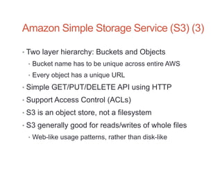 Amazon Simple Storage Service (S3) (3)

• Two layer hierarchy: Buckets and Objects
 • Bucket name has to be unique across entire AWS
 • Every object has a unique URL

• Simple GET/PUT/DELETE API using HTTP
• Support Access Control (ACLs)
• S3 is an object store, not a filesystem
• S3 generally good for reads/writes of whole files
 • Web-like usage patterns, rather than disk-like
 