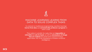 MACHINE LEARNING LEARNS FROM
DATA TO SOLVE COMPLEX TASKS
In contrast to traditional programming, machine learning
learns from data and automatically produces a program to
solve a task.
That makes it suitable for tasks that are impossible or
infeasible to code by hand, as well as automation of things
that are tedious but (until now) required human
supervision. ML is the foundation of modern artificial
intelligence.
 