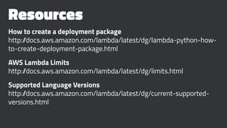 Resources
How to create a deployment package
http://docs.aws.amazon.com/lambda/latest/dg/lambda-python-how-
to-create-deployment-package.html
AWS Lambda Limits
http://docs.aws.amazon.com/lambda/latest/dg/limits.html
Supported Language Versions
http://docs.aws.amazon.com/lambda/latest/dg/current-supported-
versions.html
 