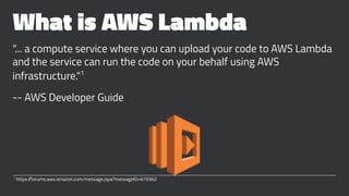 What is AWS Lambda
"... a compute service where you can upload your code to AWS Lambda
and the service can run the code on your behalf using AWS
infrastructure."1
-- AWS Developer Guide
1
https://forums.aws.amazon.com/message.jspa?messageID=619362
 