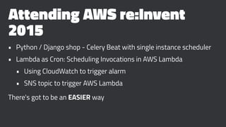 Attending AWS re:Invent
2015
• Python / Django shop - Celery Beat with single instance scheduler
• Lambda as Cron: Scheduling Invocations in AWS Lambda
• Using CloudWatch to trigger alarm
• SNS topic to trigger AWS Lambda
There's got to be an EASIER way
 