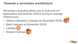 Towards a serverless architecture
Serverless computing allows you to build and run
applications and services without having to manage
infrastructure.
• Athena (released in preview on November 2016)
• Batch (release on November 2016)
• Lambda
• Kinesis Firehose
 