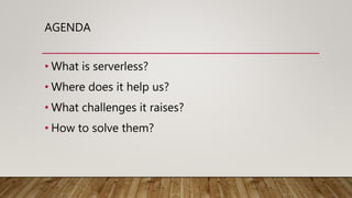 AGENDA
• What is serverless?
• Where does it help us?
• What challenges it raises?
• How to solve them?
 