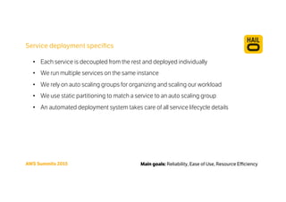 Service deployment speciﬁcs
Main goals: Reliability, Ease of Use, Resource EﬃciencyAWS Summits 2015
•  Each service is decoupled from the rest and deployed individually
•  We run multiple services on the same instance
•  We rely on auto scaling groups for organizing and scaling our workload
•  We use static partitioning to match a service to an auto scaling group
•  An automated deployment system takes care of all service lifecycle details
 