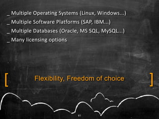 _ Multiple Operating Systems (Linux, Windows...)
_ Multiple Software Platforms (SAP, IBM...)
_ Multiple Databases (Oracle, MS SQL, MySQL...)
_ Many licensing options




[          Flexibility, Freedom of choice          ]

                             61
 