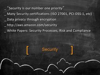 _ “Security is our number one priority”
_ Many Security certifications (ISO 27001, PCI-DSS-1, etc)
_ Data privacy through encryption
_ http://aws.amazon.com/security
_ White Papers: Security Processes, Risk and Compliance




              [          Security          ]

                             63
 