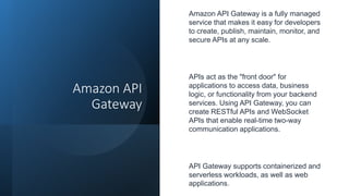 Amazon API
Gateway
Amazon API Gateway is a fully managed
service that makes it easy for developers
to create, publish, maintain, monitor, and
secure APIs at any scale.
APIs act as the "front door" for
applications to access data, business
logic, or functionality from your backend
services. Using API Gateway, you can
create RESTful APIs and WebSocket
APIs that enable real-time two-way
communication applications.
API Gateway supports containerized and
serverless workloads, as well as web
applications.
 