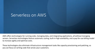 Serverless on AWS
AWS offers technologies for running code, managing data, and integrating applications, all without managing
servers. Serverless technologies feature automatic scaling, built-in high availability, and a pay-for-use billing model
to increase agility and optimize costs.
These technologies also eliminate infrastructure management tasks like capacity provisioning and patching, so
you can focus on writing code that serves your customers.
 