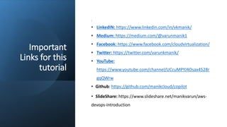 Important
Links for this
tutorial
:
• LinkedIN: https://www.linkedin.com/in/vkmanik/
• Medium: https://medium.com/@varunmanik1
• Facebook: https://www.facebook.com/cloudvirtualization/
• Twitter: https://twitter.com/varunkmanik/
• YouTube:
https://www.youtube.com/channel/UCcuMPYJ4Osax4528r
gqQWrw
• Github: https://github.com/manikcloud/copilot
• SlideShare: https://www.slideshare.net/manikvarun/aws-
devops-introduction
 