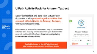 12
UiPath Activity Pack for Amazon Textract
RPA powered by Amazon Textract makes it easy for companies to
automate tasks involving complex document types that cannot be
done with traditional OCR software. Drag & drop directly into
RPA workflows in UiPath Studio.
Easily extract text and data from virtually any
document – with pre-packaged activities that
connect UiPath Studio to Amazon Textract,
without writing any code.
Available today in the UiPath Connect
Marketplace and directly in UiPath Studio
 