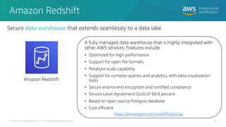 Amazon Redshift
A fully managed data warehouse that is highly integrated with
other AWS services. Features include:
• Optimized for high performance
• Support for open file formats
• Petabyte-scale capability
• Support for complex queries and analytics, with data visualization
tools
• Secure end-to-end encryption and certified compliance
• Service Level Agreement (SLA) of 99.9 percent
• Based on open source Postgres database
• Cost efficient
© 2020 Amazon Web Services, Inc. or its affiliates. All rights reserved.
https://aws.amazon.com/redshift/pricing/
Amazon Redshift
Secure data warehouse that extends seamlessly to a data lake
46
 