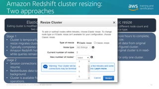 Amazon Redshift cluster resizing:
Two approaches
52
© 2020 Amazon Web Services, Inc. or its affiliates. All rights reserved.
Elastic resize
Exiting cluster is modified to add or remove nodes in
two stages.
Stage 1
• Cluster is temporarily unavailable while elastic
resize migrates cluster metadata.
• Typically completes in minutes.
• Amazon Redshift holds session connections
while queries remain queued.
Stage 2
• Session connections are reinstated and queries
resume.
• Redistributes data to node slices in the
background.
• Cluster is available for read and write
operations.
Classic resize
Can be reconfigured to different node count and
instance type.
• Might take one or more hours to complete,
depending on data size.
• Involves streaming all data from original
cluster to newly configured cluster.
• During the resize, original cluster is in read-
only mode.
• Customer charged for only one cluster.
 