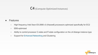 C4 (Compute Optimized Instances)
● Features
○ High frequency Intel Xeon E5-2666 v3 (Haswell) processors optimized specifically for EC2
○ EBS-optimized
○ Ability to control processor C-state and P-state configuration on the c4.8xlarge instance type
○ Support for Enhanced Networking and Clustering
 