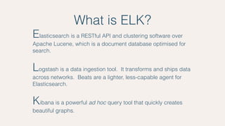 What is ELK?
Elasticsearch is a RESTful API and clustering software over
Apache Lucene, which is a document database optimised for
search.
Logstash is a data ingestion tool. It transforms and ships data
across networks. Beats are a lighter, less-capable agent for
Elasticsearch.
Kibana is a powerful ad hoc query tool that quickly creates
beautiful graphs.
 