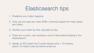 Elasticsearch tips
1. Predeﬁne your index mapping
2. Only use one type per index (ES6.x removes support for many types
per index)
3. Partition your index by time, typically by day
4. There are no joins, use Lambda to enrich data before loading it into
Elasticsearch
5. Ideally an ES cluster has 3 small masters and < 10 workers,  
above 10 nodes scale-up before scale-out
 