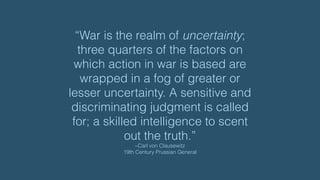 “War is the realm of uncertainty;
three quarters of the factors on
which action in war is based are
wrapped in a fog of greater or
lesser uncertainty. A sensitive and
discriminating judgment is called
for; a skilled intelligence to scent
out the truth.”
–Carl von Clausewitz 
19th Century Prussian General
 