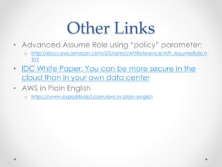 Other Links
• Advanced Assume Role using “policy” parameter:
o http://docs.aws.amazon.com/STS/latest/APIReference/API_AssumeRole.h
tml
• IDC White Paper: You can be more secure in the
cloud than in your own data center
• AWS in Plain English
o https://www.expeditedssl.com/aws-in-plain-english
 