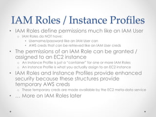 IAM Roles / Instance Profiles
• IAM Roles define permissions much like an IAM User
o IAM Roles do NOT have:
• Username/password like an IAM User can
• AWS creds that can be retrieved like an IAM User creds
• The permissions of an IAM Role can be granted /
assigned to an EC2 instance
o An Instance Profile is just a “container” for one or more IAM Roles
o An Instance Profile is what you actually assign to an EC2 instance
• IAM Roles and Instance Profiles provide enhanced
security because these structures provide
temporary AWS creds
o These temporary creds are made available by the EC2 meta-data service
• … More on IAM Roles later
 