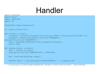 Handlerimport paramiko
import boto3
import datetime
import os
LOCALFILE='/tmp/invbatch.txt'
s3 = boto3.client('s3')
def connect_to_sftp():
transport = paramiko.Transport((os.environ['HOST'],int(os.environ['PORT'])))
transport.connect(username=os.environ['USERNAME'],
password=os.environ['PASSWORD'])
sftp = paramiko.SFTPClient.from_transport(transport)
return sftp
def handler(event, context):
sftp = connect_to_sftp()
sftp.get(os.environ['REMOTEFILE'], LOCALFILE)
now = datetime.datetime.today()
S3FILE='test/' + now.strftime('%Y%m%d-%H%M%S') + '_invbatch.txt'
s3.upload_file(Filename=LOCALFILE, Bucket='nufin-test-bucket', Key=S3FILE)
 