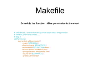 Makefile
# $(ARNRULE) is taken from the put-rule target output and parsed in
# ARNRULE=arn:aws:events:.....
# Step 2:
addPermission:
aws lambda add-permission 
--region $(REGION) 
--function-name $(FUNCTION) 
--statement-id $(FUNCTION)-event 
--action 'lambda:InvokeFunction' 
--principal events.amazonaws.com 
--source-arn $(ARNRULE) 
--profile Administrator
Schedule the function : Give permission to the event
 
