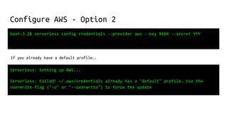 Configure AWS - Option 2
bash-3.2$ serverless config credentials --provider aws --key XXXX --secret YYY
If you already have a default profile….
Serverless: Setting up AWS...
Serverless: Failed! ~/.aws/credentials already has a "default" profile. Use the
overwrite flag ("-o" or "--overwrite") to force the update
 